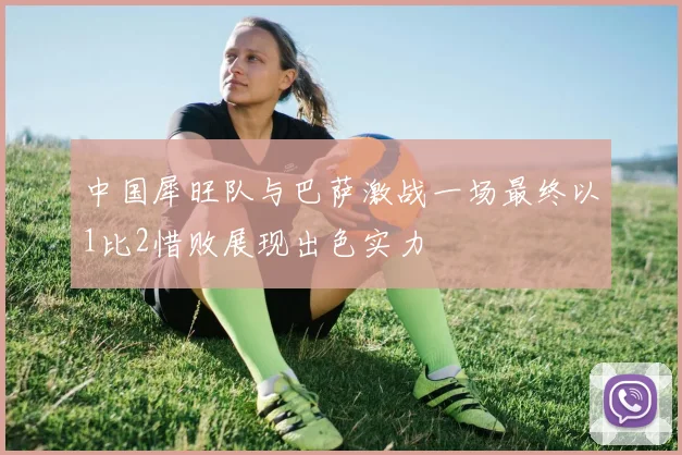 中国犀旺队与巴萨激战一场最终以1比2惜败展现出色实力