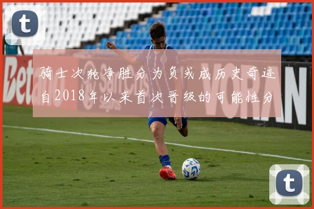 骑士次轮净胜分为负或成历史奇迹自2018年以来首次晋级的可能性分析