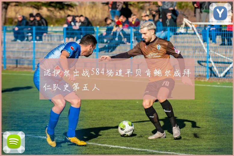 诺伊尔出战584场追平贝肯鲍尔成拜仁队史第五人