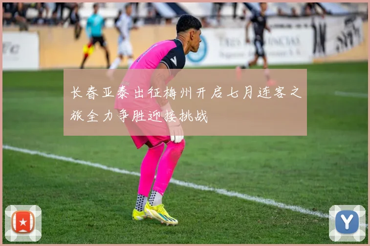 长春亚泰出征梅州开启七月连客之旅全力争胜迎接挑战