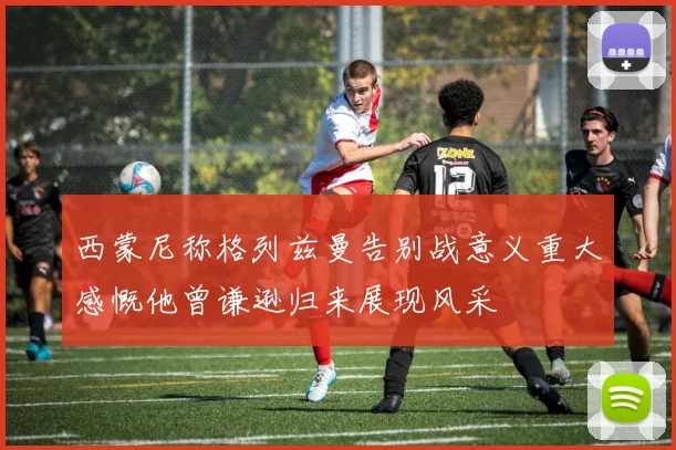 西蒙尼称格列兹曼告别战意义重大感慨他曾谦逊归来展现风采