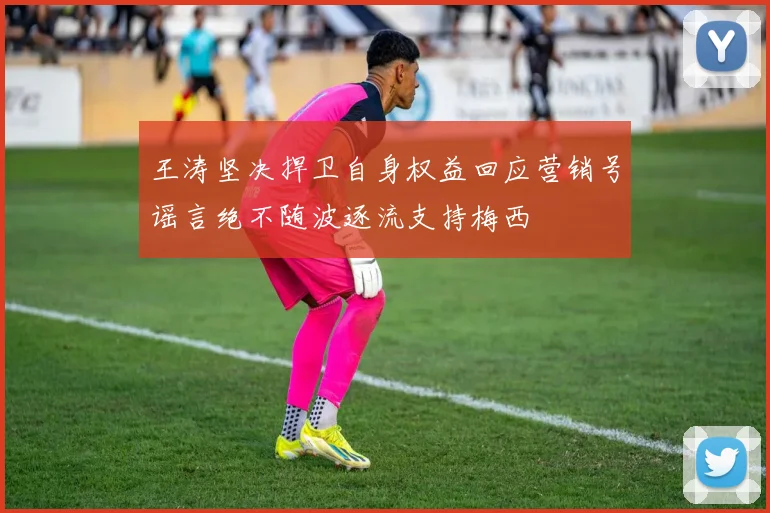 王涛坚决捍卫自身权益回应营销号谣言绝不随波逐流支持梅西