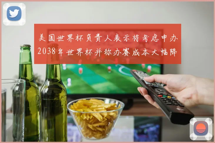 美国世界杯负责人表示将考虑申办2038年世界杯并称办赛成本大幅降低