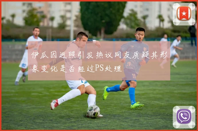 伊瓜因近照引发热议网友质疑其形象变化是否经过PS处理