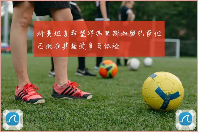 科曼坦言希望邓弗里斯加盟巴萨但已批准其接受皇马体检