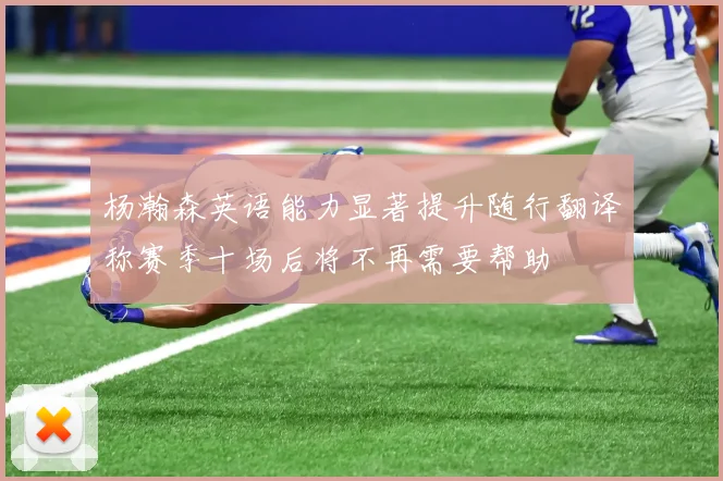 杨瀚森英语能力显著提升随行翻译称赛季十场后将不再需要帮助
