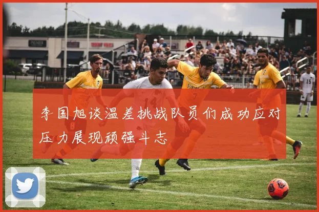 李国旭谈温差挑战队员们成功应对压力展现顽强斗志