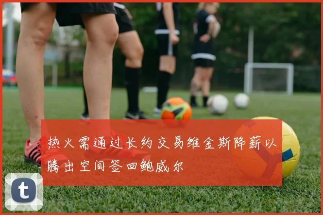 热火需通过长约交易维金斯降薪以腾出空间签回鲍威尔