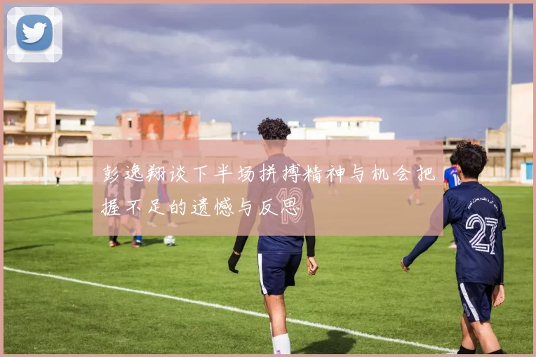 彭逸翔谈下半场拼搏精神与机会把握不足的遗憾与反思