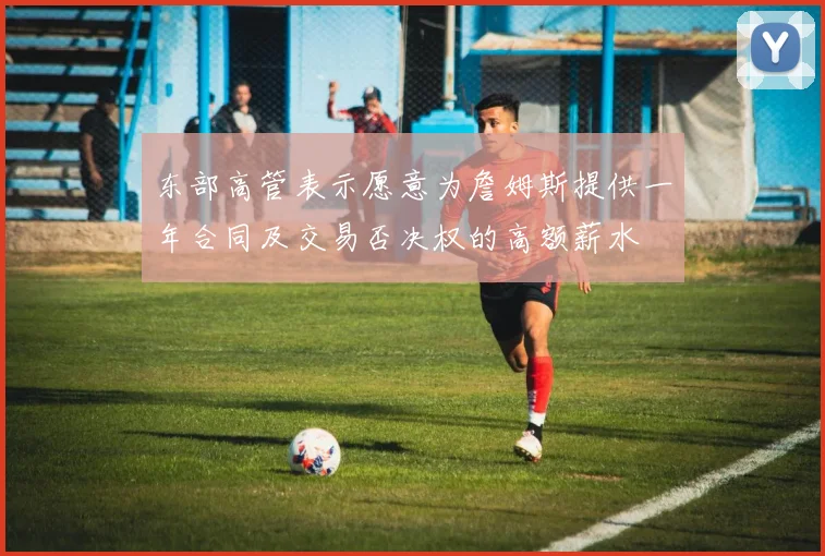 东部高管表示愿意为詹姆斯提供一年合同及交易否决权的高额薪水