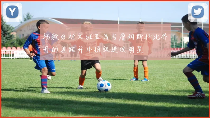 杨毅分析文班亚马与詹姆斯科比乔丹的差距并非顶级进攻明星