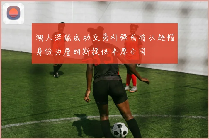 湖人若能成功交易补强或将以超帽身份为詹姆斯提供丰厚合同