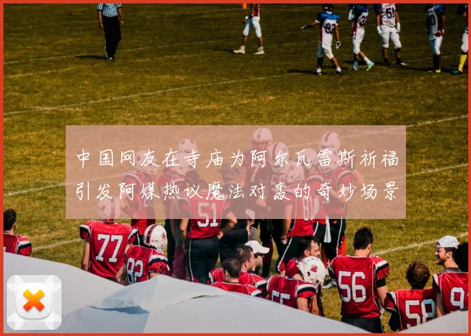 中国网友在寺庙为阿尔瓦雷斯祈福引发阿媒热议魔法对轰的奇妙场景